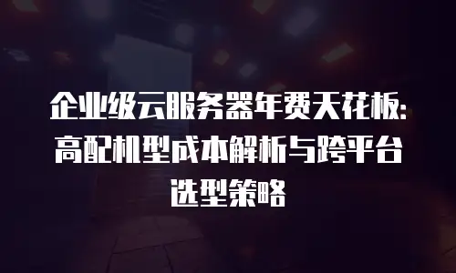 企业级云服务器年费天花板：高配机型成本解析与跨平台选型策略