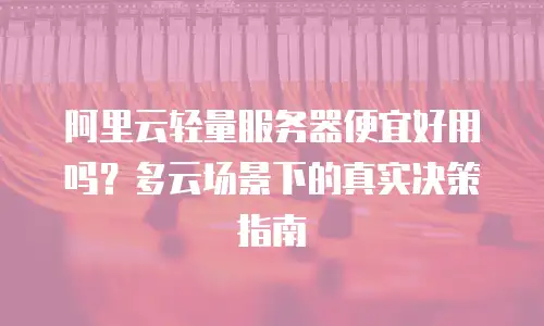 阿里云轻量服务器便宜好用吗？多云场景下的真实决策指南