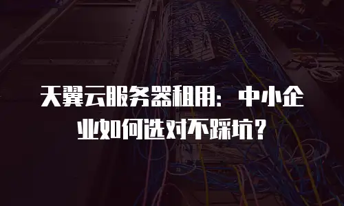 天翼云服务器租用：中小企业如何选对不踩坑？