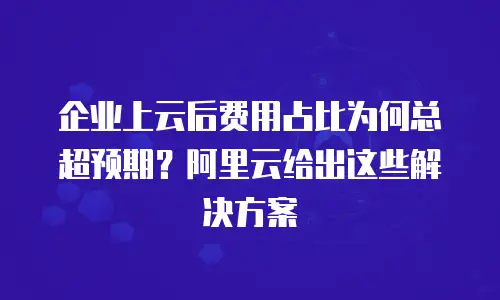 企业上云后费用占比为何总超预期？阿里云给出这些解决方案
