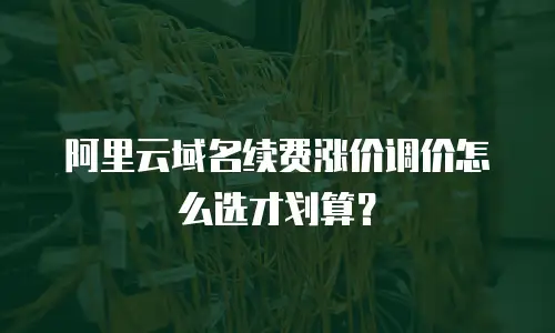 阿里云域名续费涨价调价怎么选才划算？