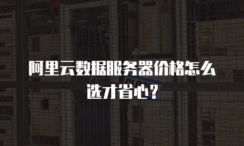 阿里云数据服务器价格怎么选才省心？