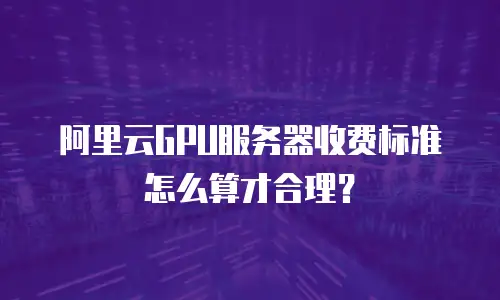 阿里云GPU服务器收费标准怎么算才合理？