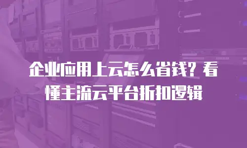 企业应用上云怎么省钱？看懂主流云平台折扣逻辑
