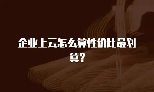 企业上云怎么算性价比最划算？