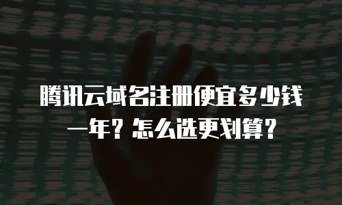 腾讯云域名注册便宜多少钱一年？怎么选更划算？