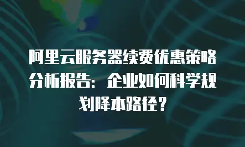 阿里云服务器续费优惠策略分析报告：企业如何科学规划降本路径？