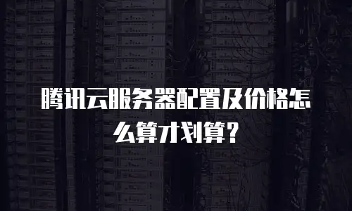 腾讯云服务器配置及价格怎么算才划算？