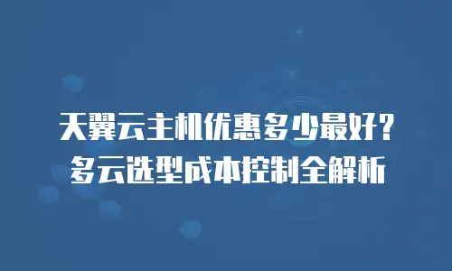 天翼云主机优惠多少最好？多云选型成本控制全解析