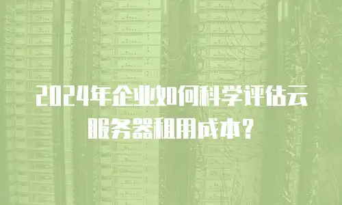 2024年企业如何科学评估云服务器租用成本？
