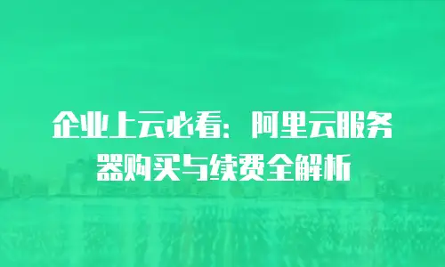 企业上云必看：阿里云服务器购买与续费全解析