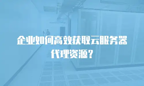 企业如何高效获取云服务器代理资源？