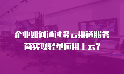 企业如何通过多云渠道服务商实现轻量应用上云？