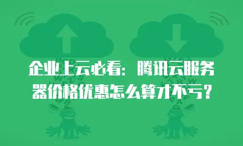 企业上云必看：腾讯云服务器价格优惠怎么算才不亏？