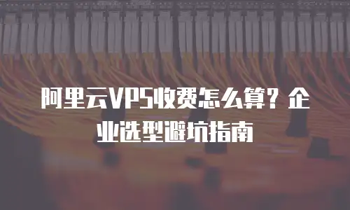 阿里云VPS收费怎么算？企业选型避坑指南