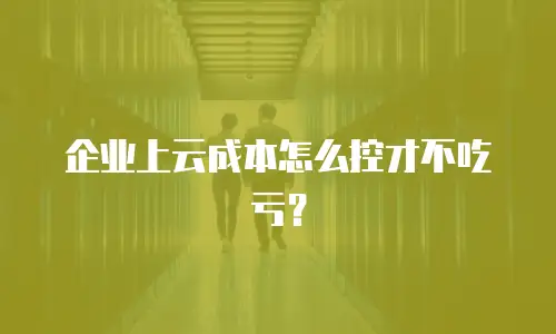 企业上云成本怎么控才不吃亏？