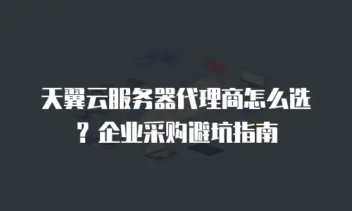 天翼云服务器代理商怎么选？企业采购避坑指南