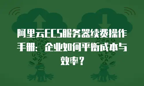 阿里云ECS服务器续费操作手册：企业如何平衡成本与效率？