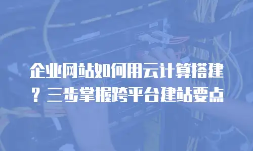 企业网站如何用云计算搭建？三步掌握跨平台建站要点