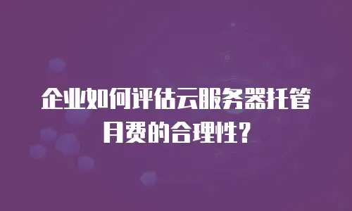 企业如何评估云服务器托管月费的合理性？
