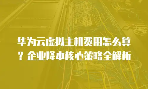 华为云虚拟主机费用怎么算？企业降本核心策略全解析