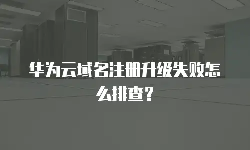 华为云域名注册升级失败怎么排查？