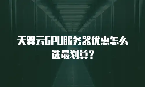 天翼云GPU服务器优惠怎么选最划算？