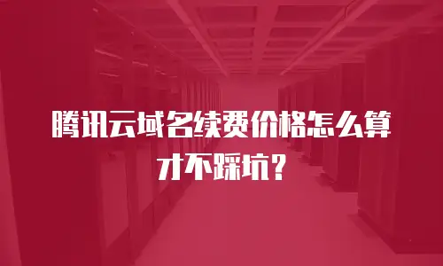 腾讯云域名续费价格怎么算才不踩坑？