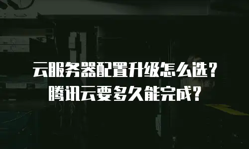 云服务器配置升级怎么选？腾讯云要多久能完成？