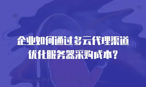 企业如何通过多云代理渠道优化服务器采购成本？