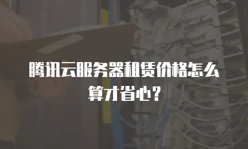 腾讯云服务器租赁价格怎么算才省心？