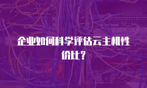 企业如何科学评估云主机性价比？