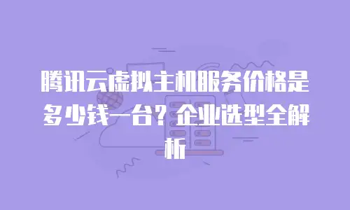 腾讯云虚拟主机服务价格是多少钱一台？企业选型全解析