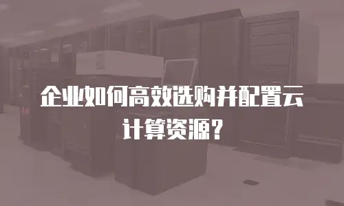 企业如何高效选购并配置云计算资源？
