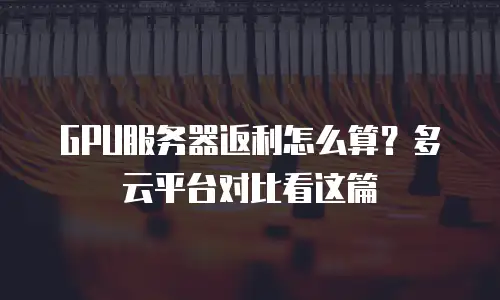 GPU服务器返利怎么算？多云平台对比看这篇