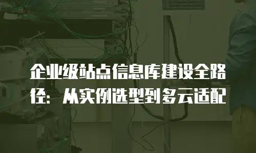 企业级站点信息库建设全路径：从实例选型到多云适配