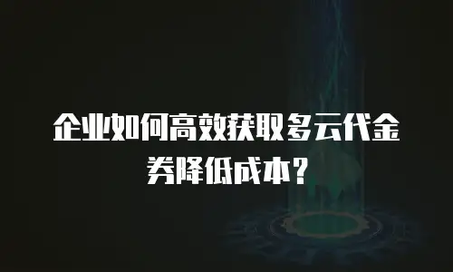 企业如何高效获取多云代金券降低成本？