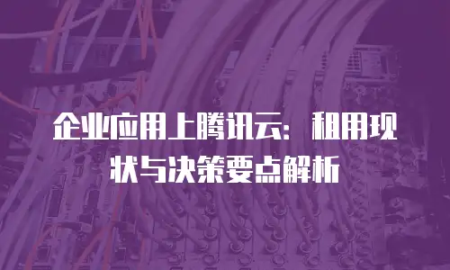 企业应用上腾讯云：租用现状与决策要点解析