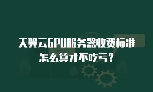 天翼云GPU服务器收费标准怎么算才不吃亏？