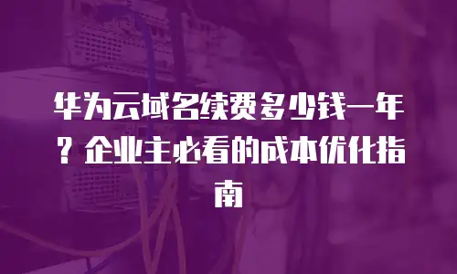 华为云域名续费多少钱一年？企业主必看的成本优化指南