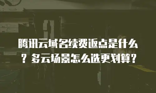 腾讯云域名续费返点是什么？多云场景怎么选更划算？