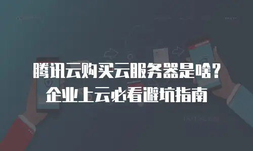 腾讯云购买云服务器是啥？企业上云必看避坑指南