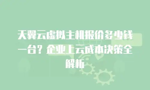 天翼云虚拟主机报价多少钱一台？企业上云成本决策全解析