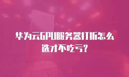 华为云GPU服务器打折怎么选才不吃亏？