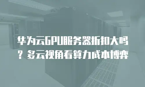 华为云GPU服务器折扣大吗？多云视角看算力成本博弈