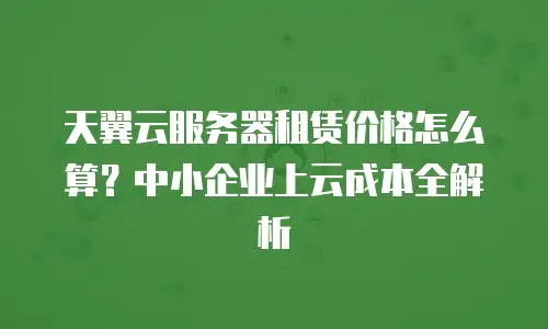 天翼云服务器租赁价格怎么算？中小企业上云成本全解析