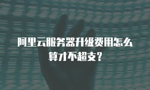 阿里云服务器升级费用怎么算才不超支？