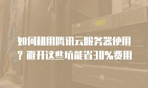 如何租用腾讯云服务器使用？避开这些坑能省30%费用