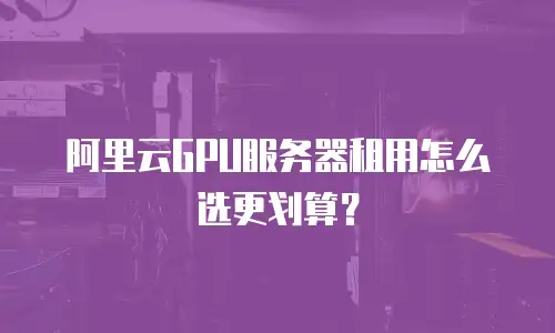 阿里云GPU服务器租用怎么选更划算？