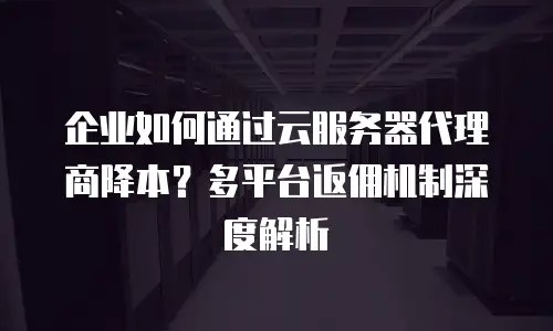 企业如何通过云服务器代理商降本？多平台返佣机制深度解析